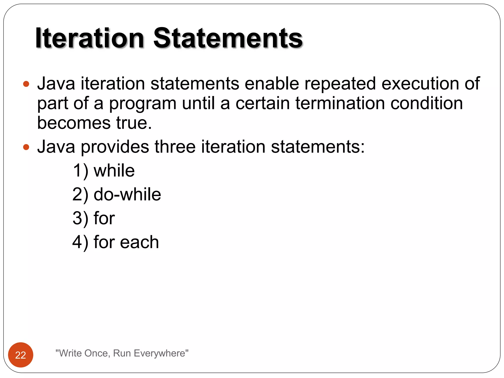  Java iteration statements enable repeated execution of
part of a program until a certain termination condition
becomes true.
 Java provides three iteration statements:
1) while
2) do-while
3) for
4) for each
Iteration Statements
22 "Write Once, Run Everywhere"
 