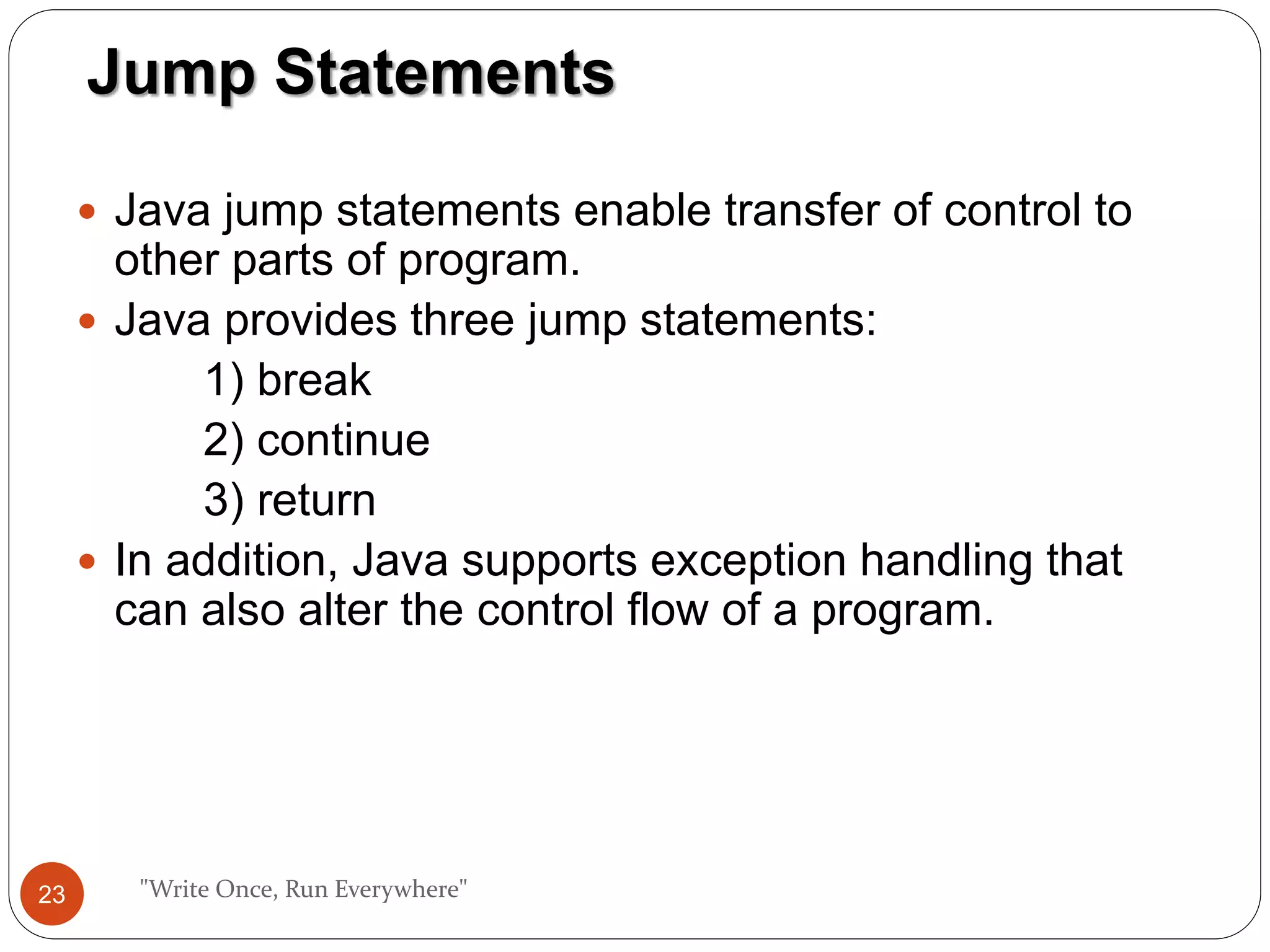  Java jump statements enable transfer of control to
other parts of program.
 Java provides three jump statements:
1) break
2) continue
3) return
 In addition, Java supports exception handling that
can also alter the control flow of a program.
"Write Once, Run Everywhere"
Jump Statements
23
 