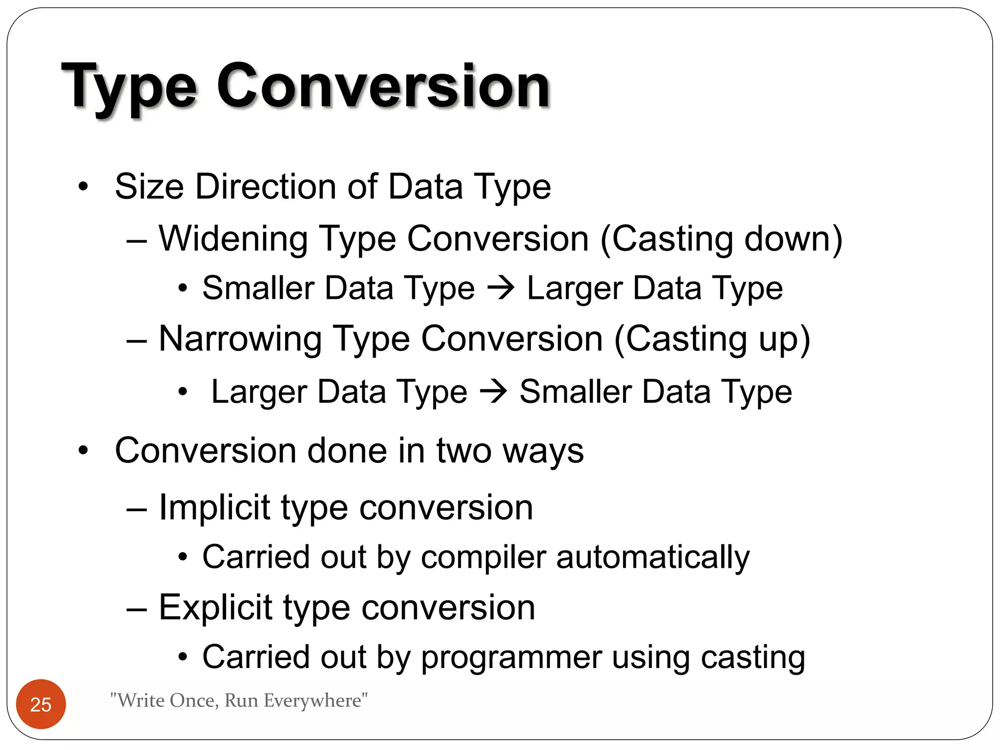 "Write Once, Run Everywhere"
Type Conversion
• Size Direction of Data Type
– Widening Type Conversion (Casting down)
• Smaller Data Type  Larger Data Type
– Narrowing Type Conversion (Casting up)
• Larger Data Type  Smaller Data Type
• Conversion done in two ways
– Implicit type conversion
• Carried out by compiler automatically
– Explicit type conversion
• Carried out by programmer using casting
25
 