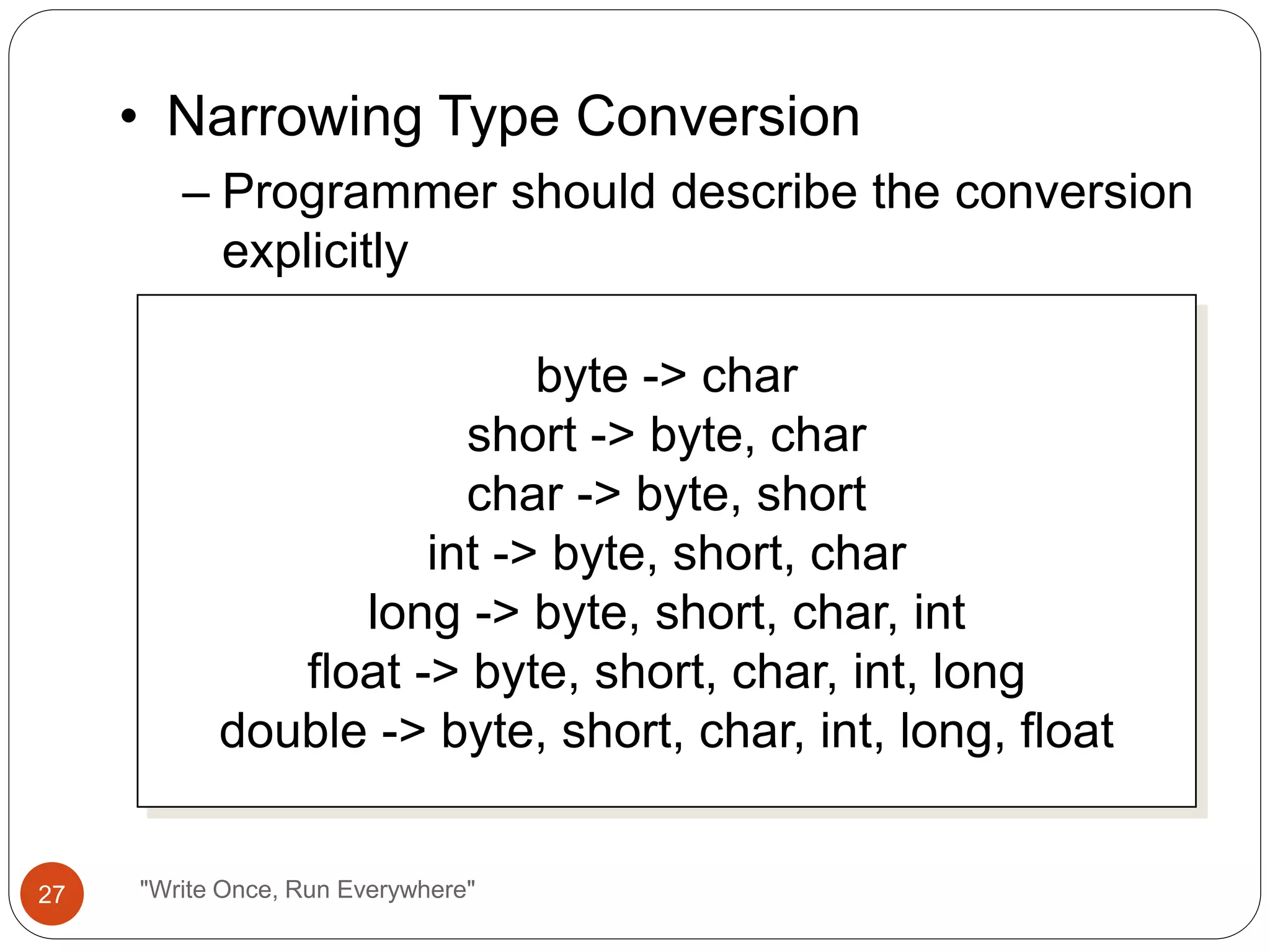 • Narrowing Type Conversion
– Programmer should describe the conversion
explicitly
byte -> char
short -> byte, char
char -> byte, short
int -> byte, short, char
long -> byte, short, char, int
float -> byte, short, char, int, long
double -> byte, short, char, int, long, float
27 "Write Once, Run Everywhere"
 