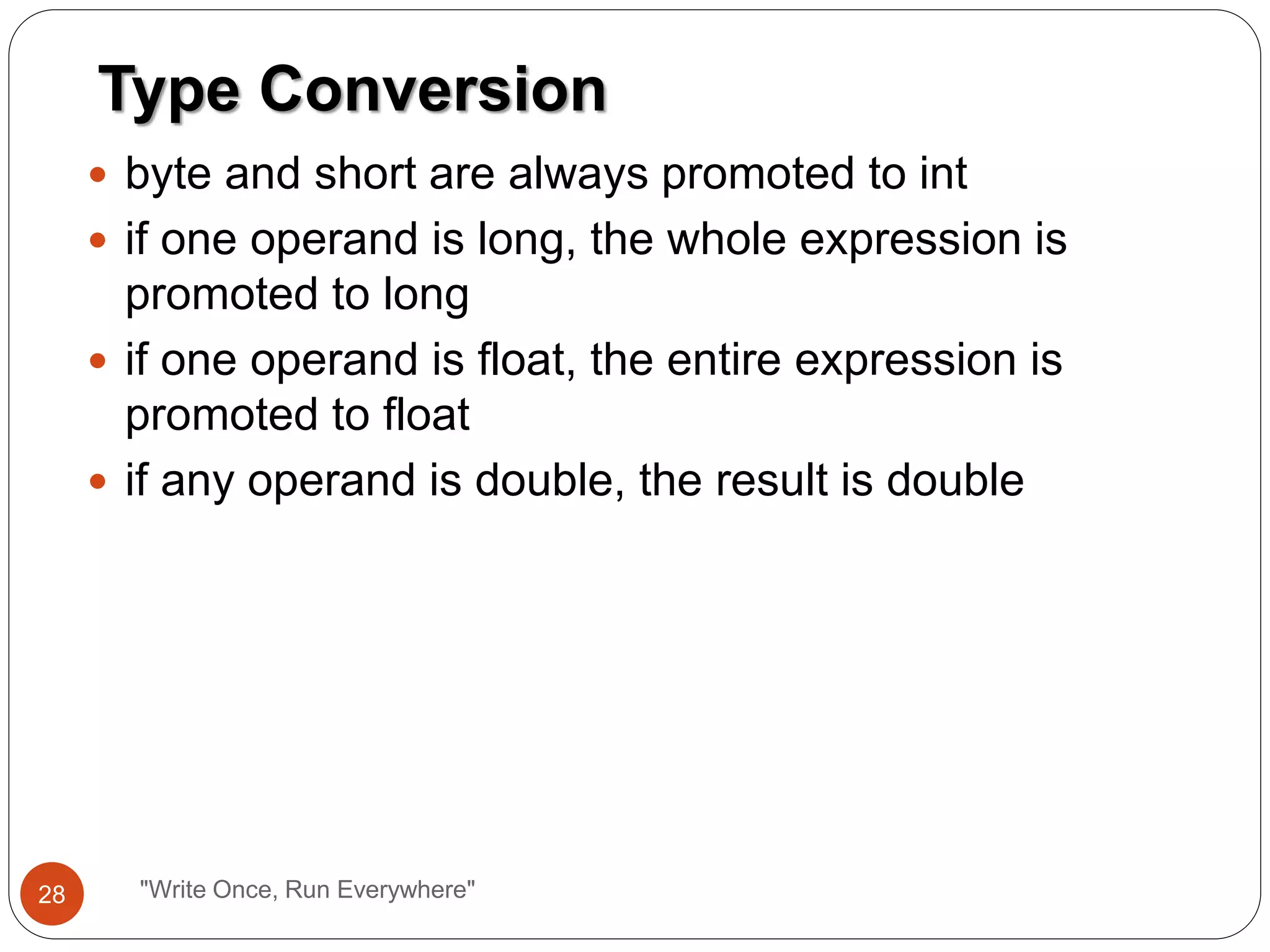  byte and short are always promoted to int
 if one operand is long, the whole expression is
promoted to long
 if one operand is float, the entire expression is
promoted to float
 if any operand is double, the result is double
Type Conversion
28 "Write Once, Run Everywhere"
 