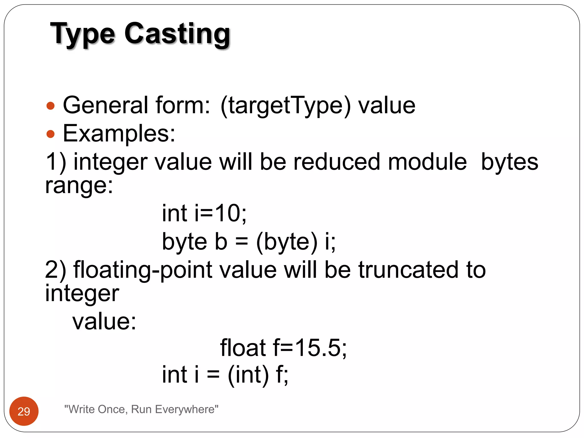  General form: (targetType) value
 Examples:
1) integer value will be reduced module bytes
range:
int i=10;
byte b = (byte) i;
2) floating-point value will be truncated to
integer
value:
float f=15.5;
int i = (int) f;
Type Casting
29 "Write Once, Run Everywhere"
 