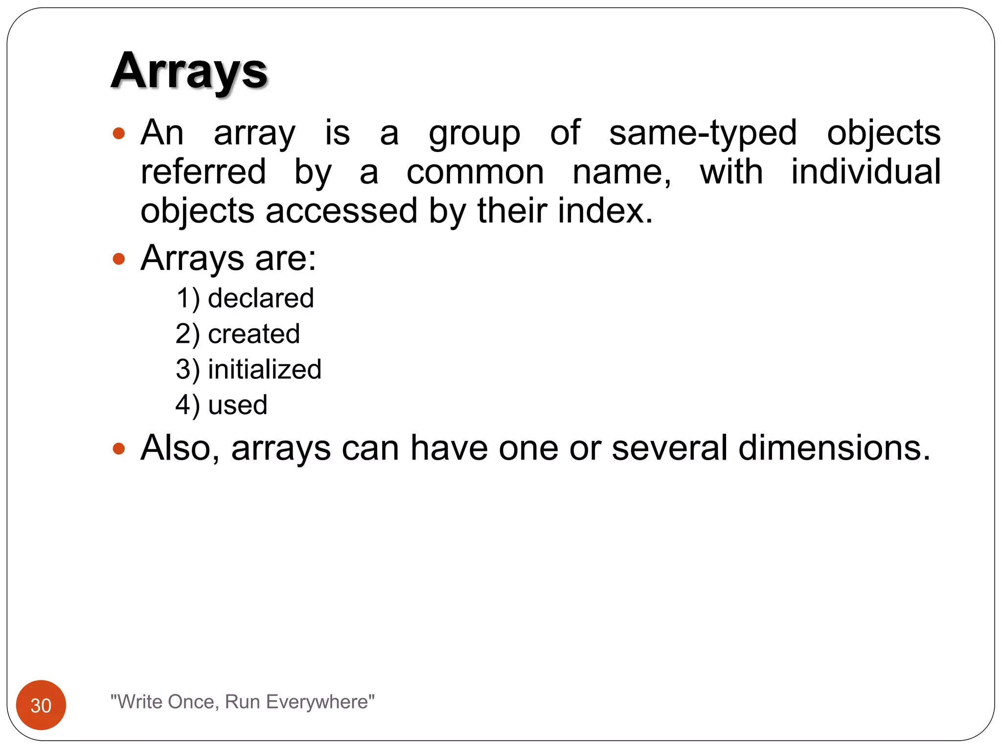 Arrays
"Write Once, Run Everywhere"
 An array is a group of same-typed objects
referred by a common name, with individual
objects accessed by their index.
 Arrays are:
1) declared
2) created
3) initialized
4) used
 Also, arrays can have one or several dimensions.
30
 