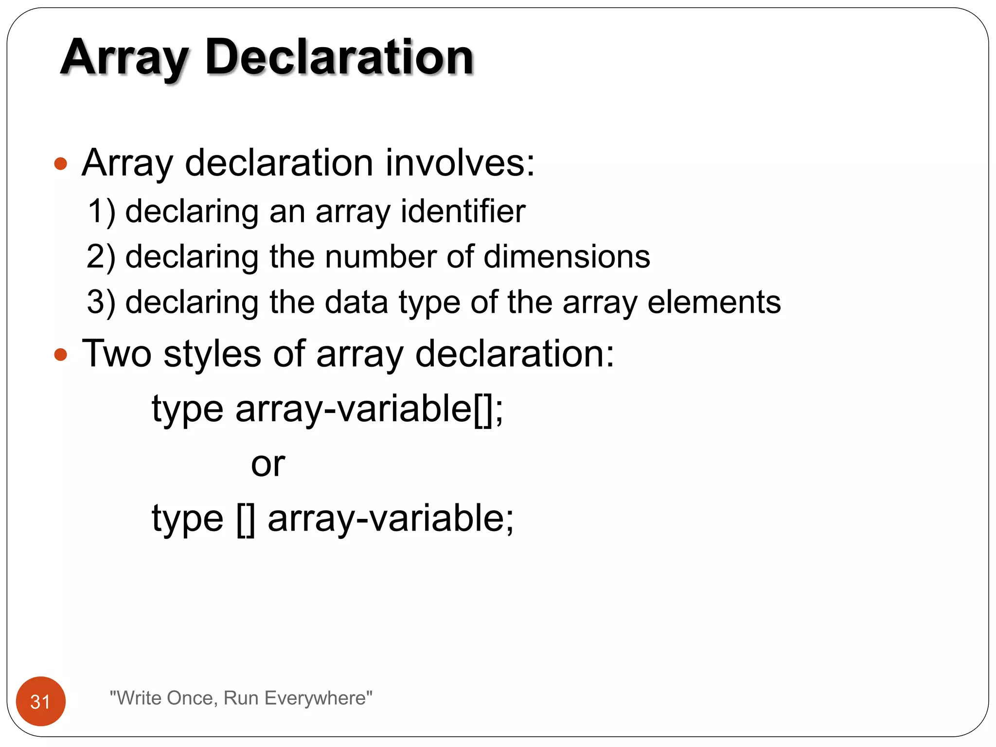  Array declaration involves:
1) declaring an array identifier
2) declaring the number of dimensions
3) declaring the data type of the array elements
 Two styles of array declaration:
type array-variable[];
or
type [] array-variable;
Array Declaration
31 "Write Once, Run Everywhere"
 