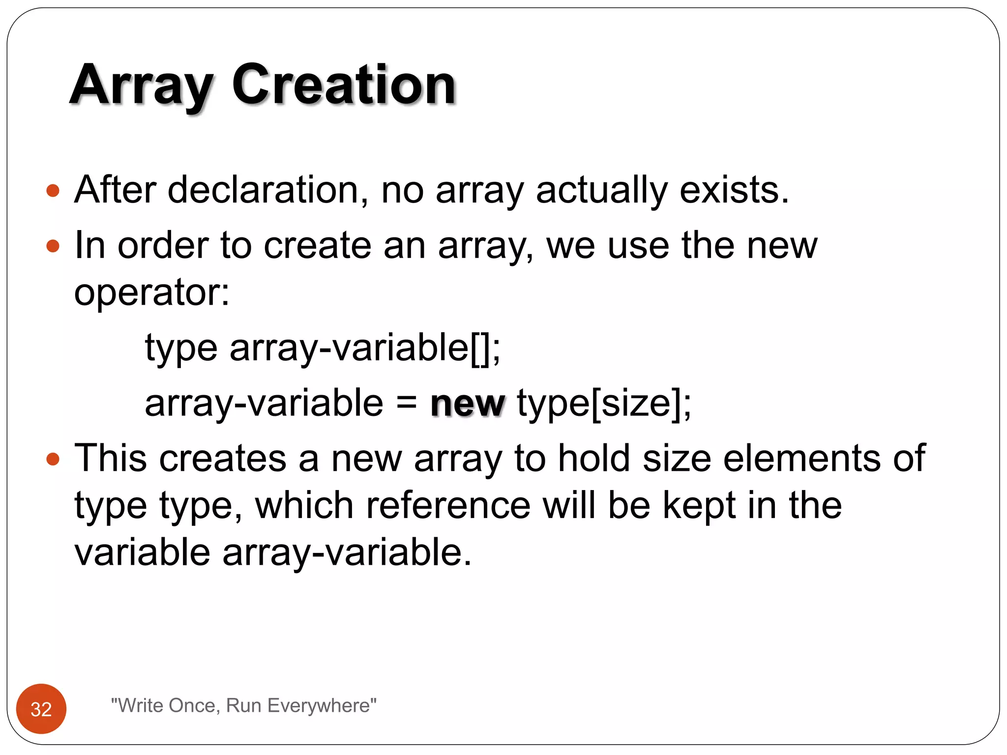  After declaration, no array actually exists.
 In order to create an array, we use the new
operator:
type array-variable[];
array-variable = new type[size];
 This creates a new array to hold size elements of
type type, which reference will be kept in the
variable array-variable.
Array Creation
32 "Write Once, Run Everywhere"
 