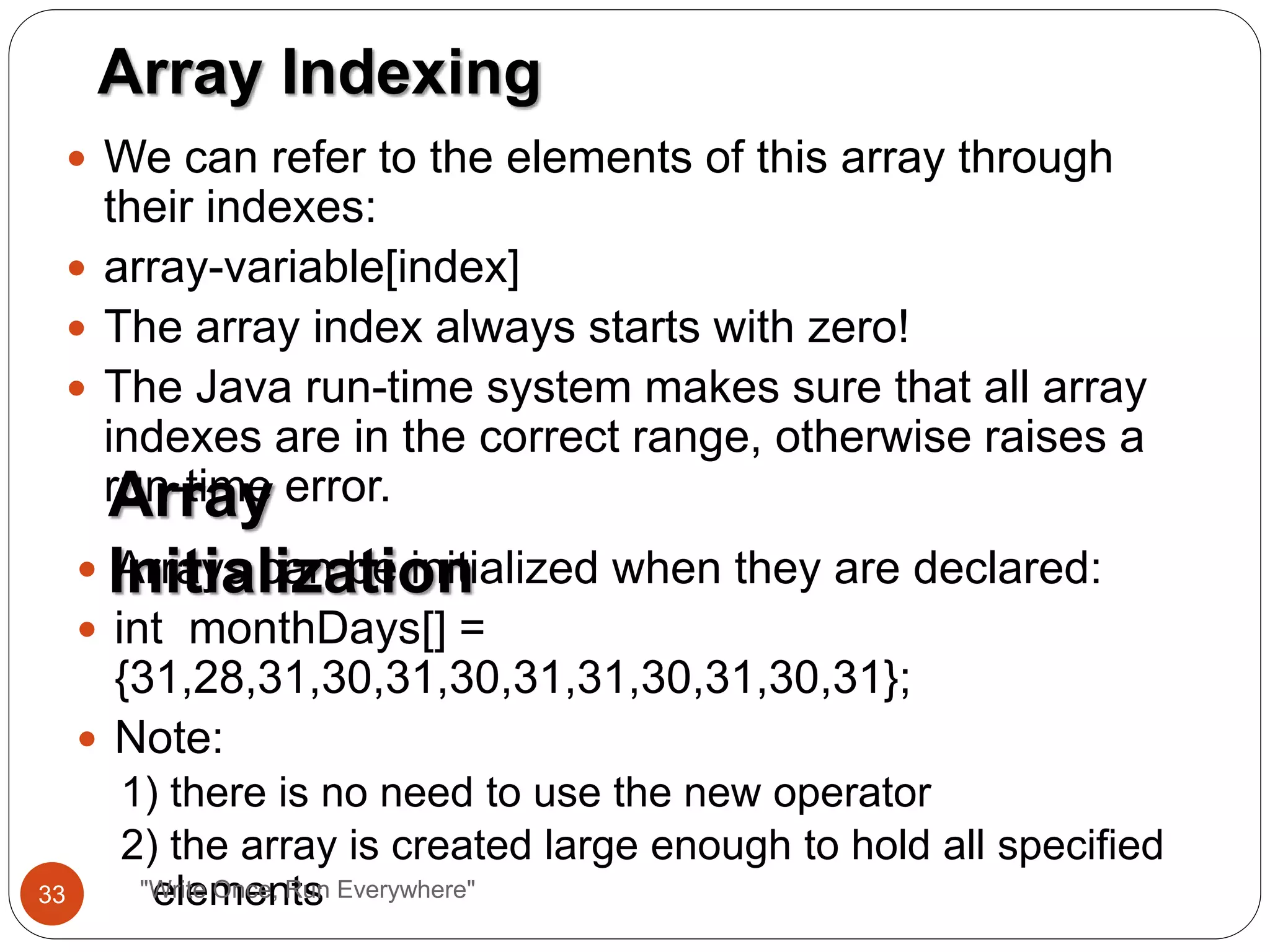  We can refer to the elements of this array through
their indexes:
 array-variable[index]
 The array index always starts with zero!
 The Java run-time system makes sure that all array
indexes are in the correct range, otherwise raises a
run-time error.
Array Indexing
Array
Initialization Arrays can be initialized when they are declared:
 int monthDays[] =
{31,28,31,30,31,30,31,31,30,31,30,31};
 Note:
1) there is no need to use the new operator
2) the array is created large enough to hold all specified
elements33 "Write Once, Run Everywhere"
 