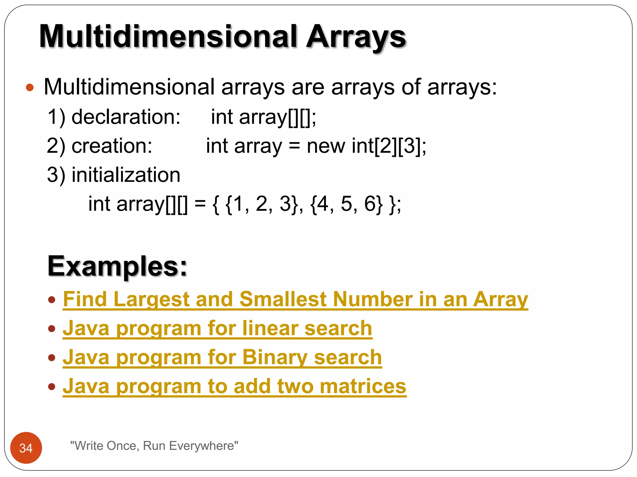  Multidimensional arrays are arrays of arrays:
1) declaration: int array[][];
2) creation: int array = new int[2][3];
3) initialization
int array[][] = { {1, 2, 3}, {4, 5, 6} };
Examples:
 Find Largest and Smallest Number in an Array
 Java program for linear search
 Java program for Binary search
 Java program to add two matrices
Multidimensional Arrays
34 "Write Once, Run Everywhere"
 