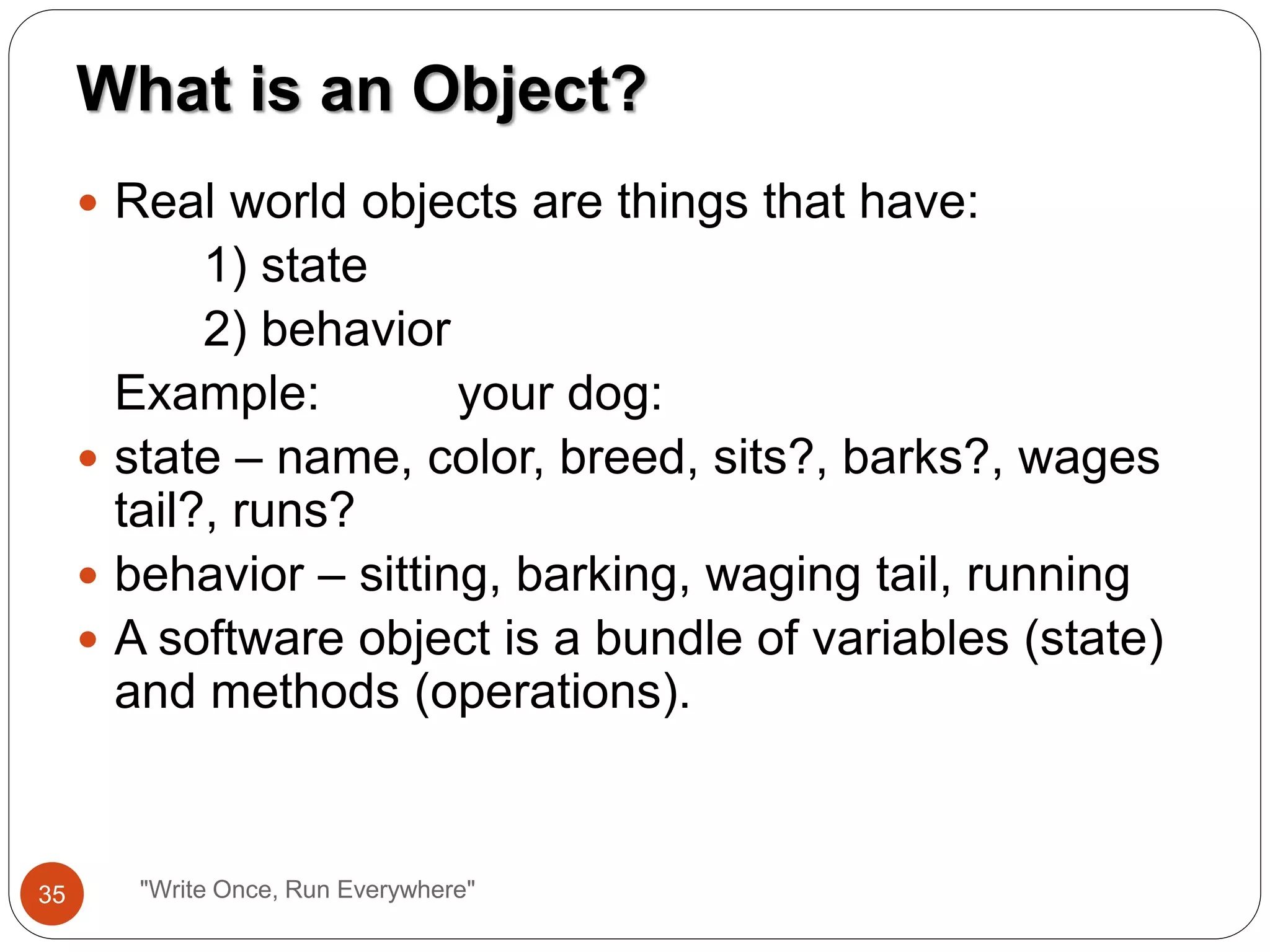  Real world objects are things that have:
1) state
2) behavior
Example: your dog:
 state – name, color, breed, sits?, barks?, wages
tail?, runs?
 behavior – sitting, barking, waging tail, running
 A software object is a bundle of variables (state)
and methods (operations).
What is an Object?
35 "Write Once, Run Everywhere"
 