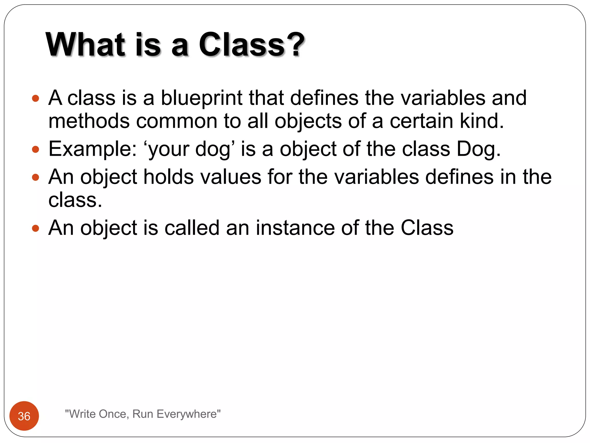  A class is a blueprint that defines the variables and
methods common to all objects of a certain kind.
 Example: ‘your dog’ is a object of the class Dog.
 An object holds values for the variables defines in the
class.
 An object is called an instance of the Class
What is a Class?
36 "Write Once, Run Everywhere"
 