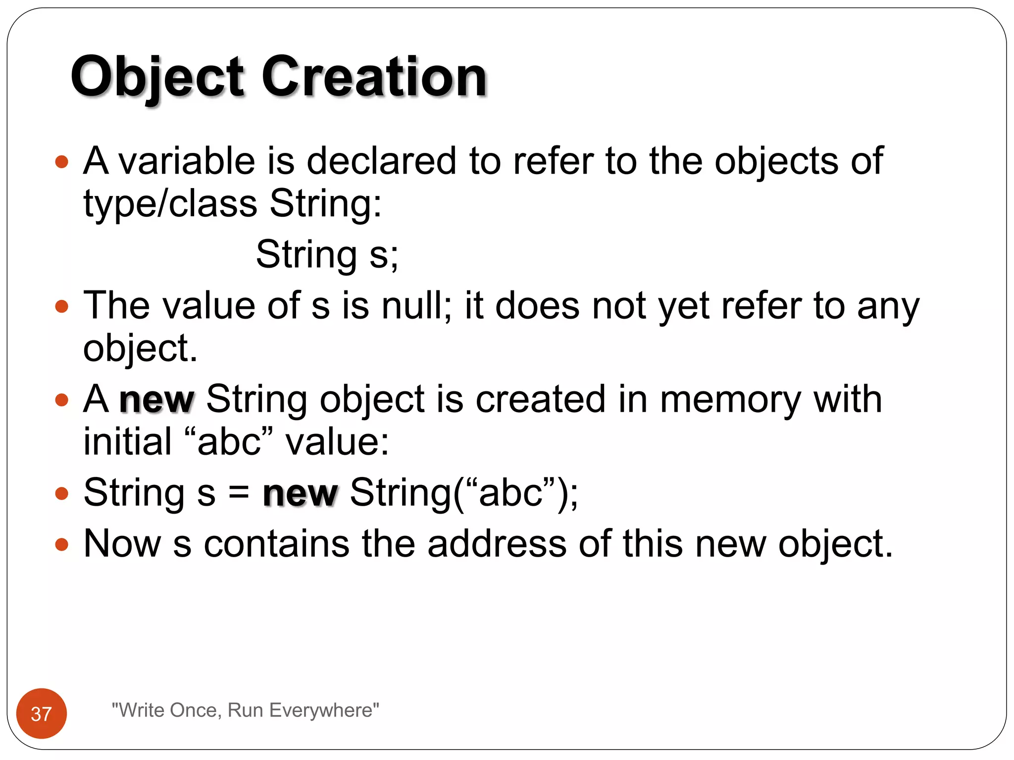  A variable is declared to refer to the objects of
type/class String:
String s;
 The value of s is null; it does not yet refer to any
object.
 A new String object is created in memory with
initial “abc” value:
 String s = new String(“abc”);
 Now s contains the address of this new object.
Object Creation
37 "Write Once, Run Everywhere"
 