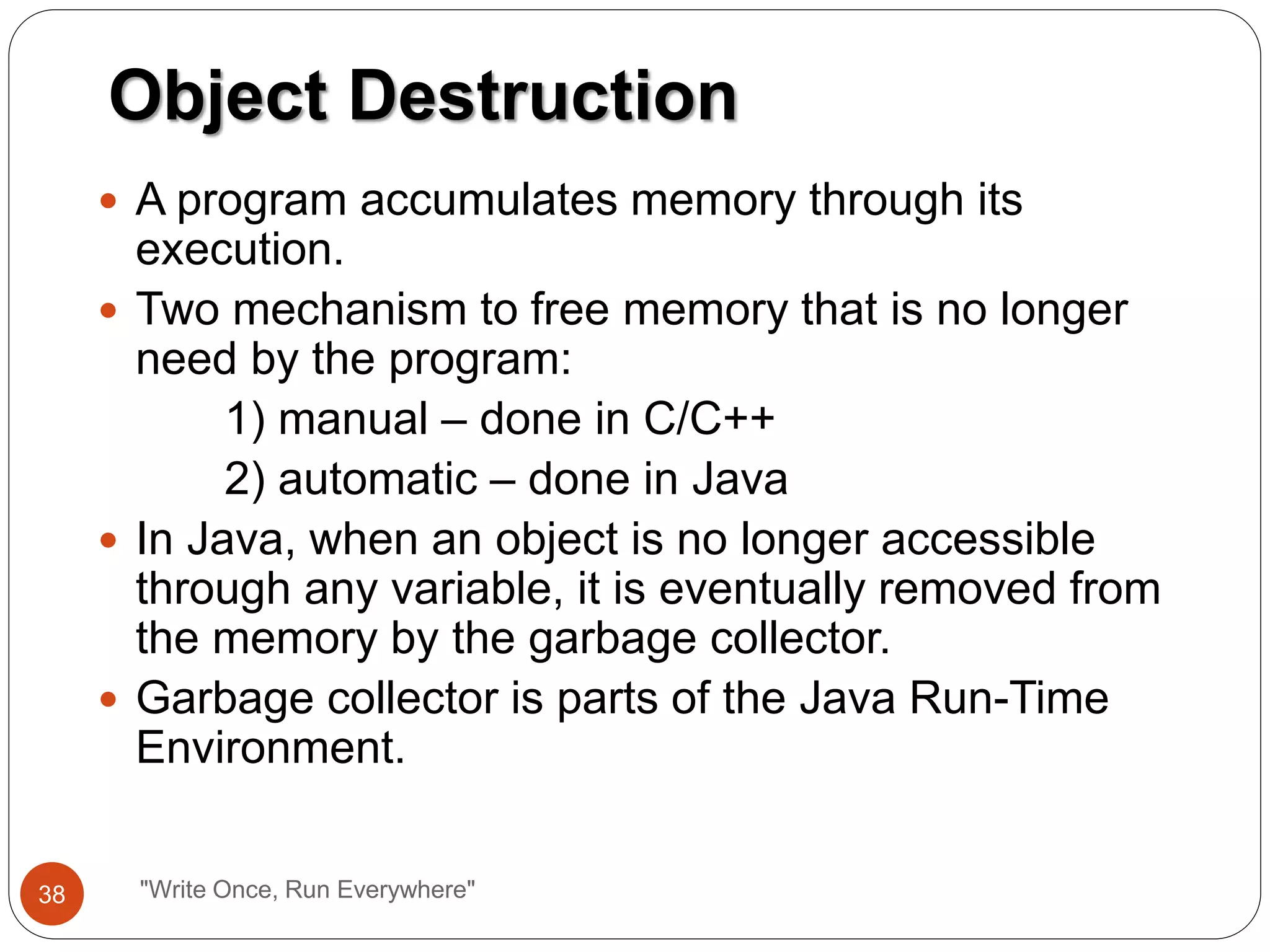  A program accumulates memory through its
execution.
 Two mechanism to free memory that is no longer
need by the program:
1) manual – done in C/C++
2) automatic – done in Java
 In Java, when an object is no longer accessible
through any variable, it is eventually removed from
the memory by the garbage collector.
 Garbage collector is parts of the Java Run-Time
Environment.
Object Destruction
38 "Write Once, Run Everywhere"
 
