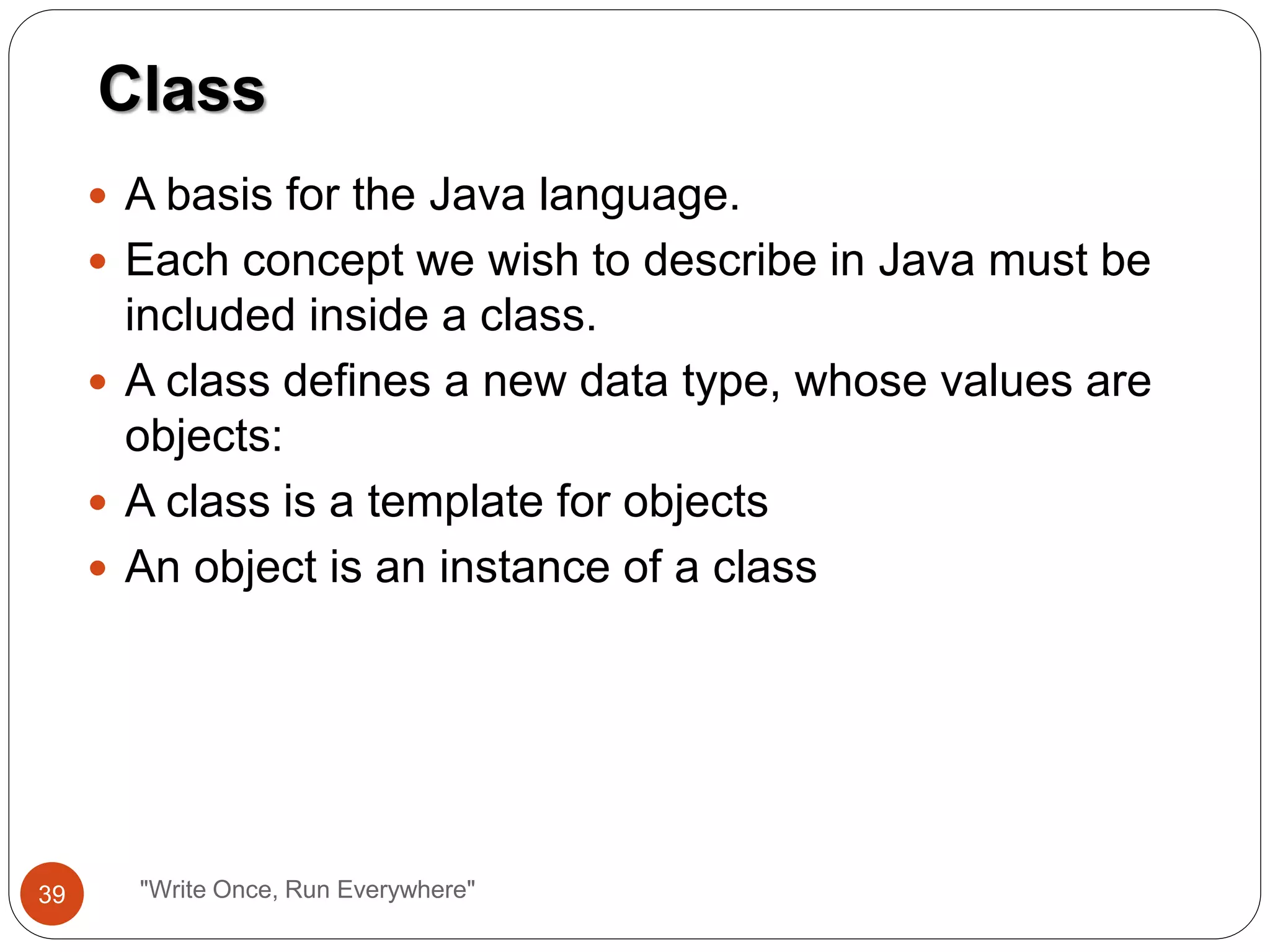  A basis for the Java language.
 Each concept we wish to describe in Java must be
included inside a class.
 A class defines a new data type, whose values are
objects:
 A class is a template for objects
 An object is an instance of a class
Class
39 "Write Once, Run Everywhere"
 
