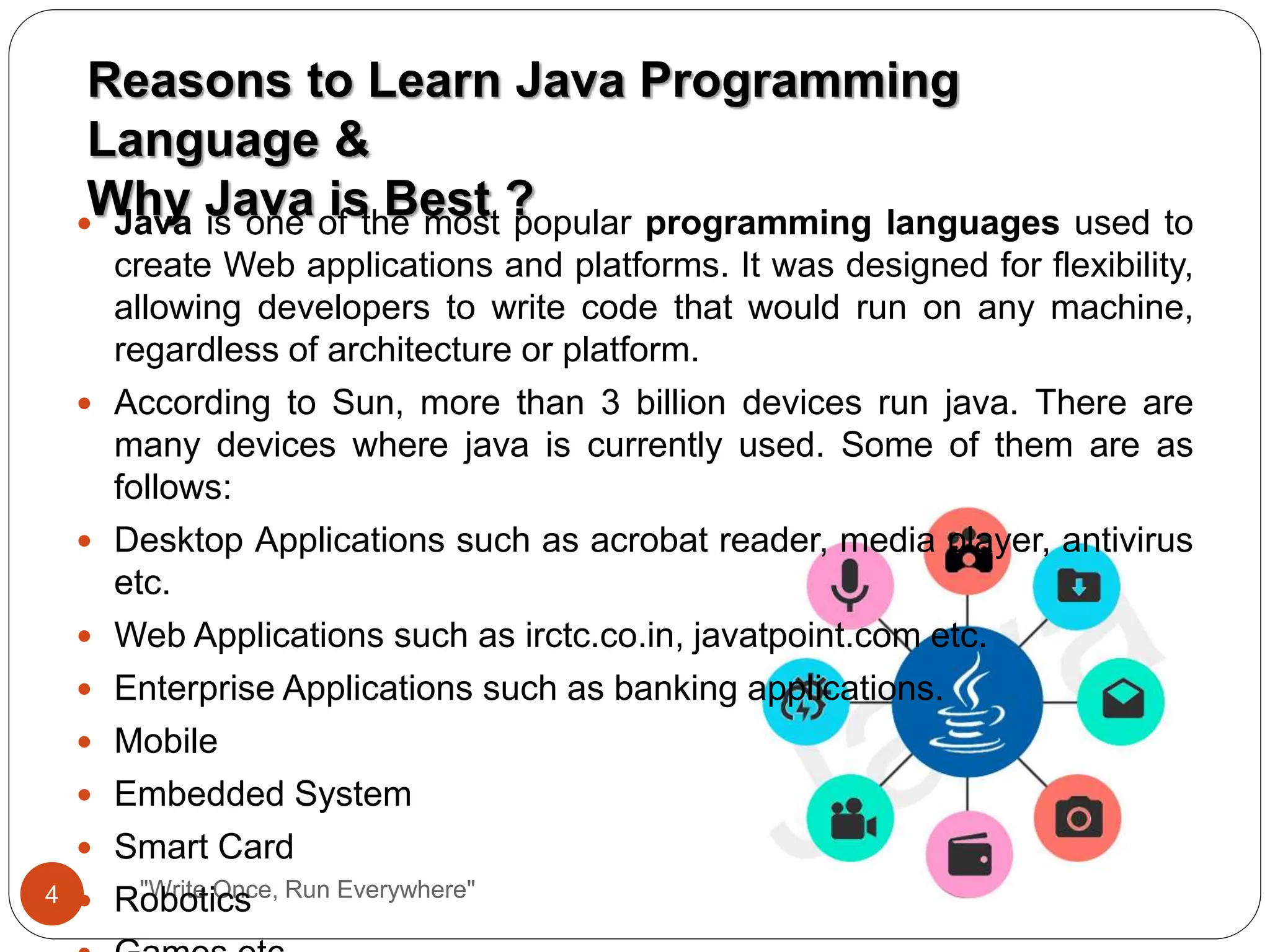 "Write Once, Run Everywhere"
 Java is one of the most popular programming languages used to
create Web applications and platforms. It was designed for flexibility,
allowing developers to write code that would run on any machine,
regardless of architecture or platform.
 According to Sun, more than 3 billion devices run java. There are
many devices where java is currently used. Some of them are as
follows:
 Desktop Applications such as acrobat reader, media player, antivirus
etc.
 Web Applications such as irctc.co.in, javatpoint.com etc.
 Enterprise Applications such as banking applications.
 Mobile
 Embedded System
 Smart Card
 Robotics
Reasons to Learn Java Programming
Language &
Why Java is Best ?
4
 