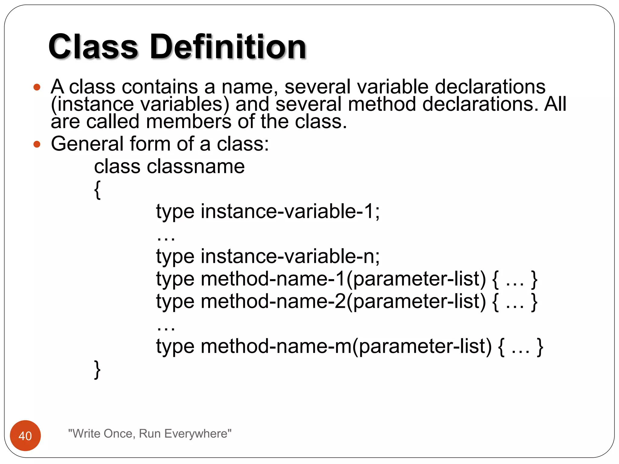  A class contains a name, several variable declarations
(instance variables) and several method declarations. All
are called members of the class.
 General form of a class:
class classname
{
type instance-variable-1;
…
type instance-variable-n;
type method-name-1(parameter-list) { … }
type method-name-2(parameter-list) { … }
…
type method-name-m(parameter-list) { … }
}
Class Definition
40 "Write Once, Run Everywhere"
 
