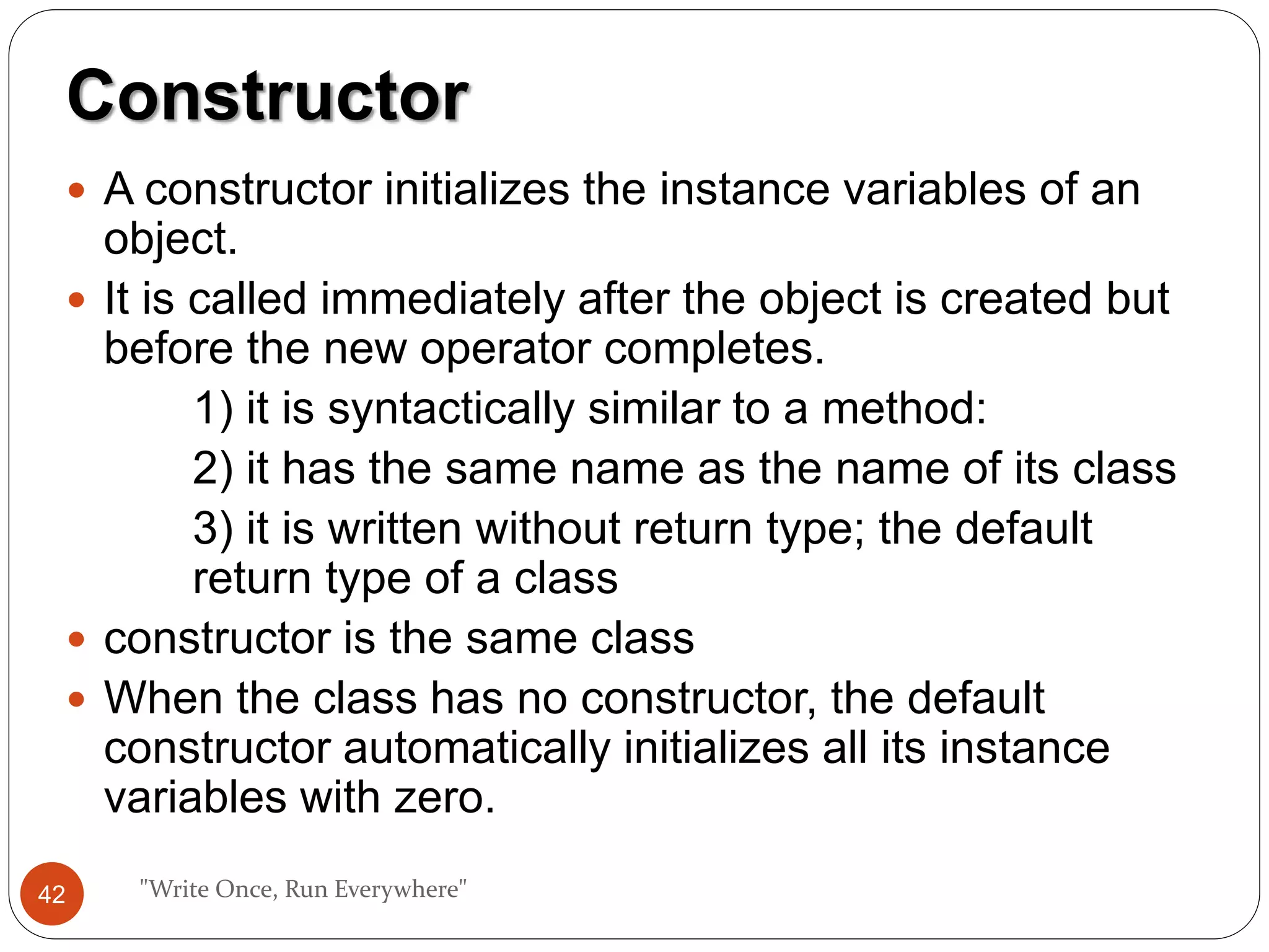  A constructor initializes the instance variables of an
object.
 It is called immediately after the object is created but
before the new operator completes.
1) it is syntactically similar to a method:
2) it has the same name as the name of its class
3) it is written without return type; the default
return type of a class
 constructor is the same class
 When the class has no constructor, the default
constructor automatically initializes all its instance
variables with zero.
"Write Once, Run Everywhere"
Constructor
42
 