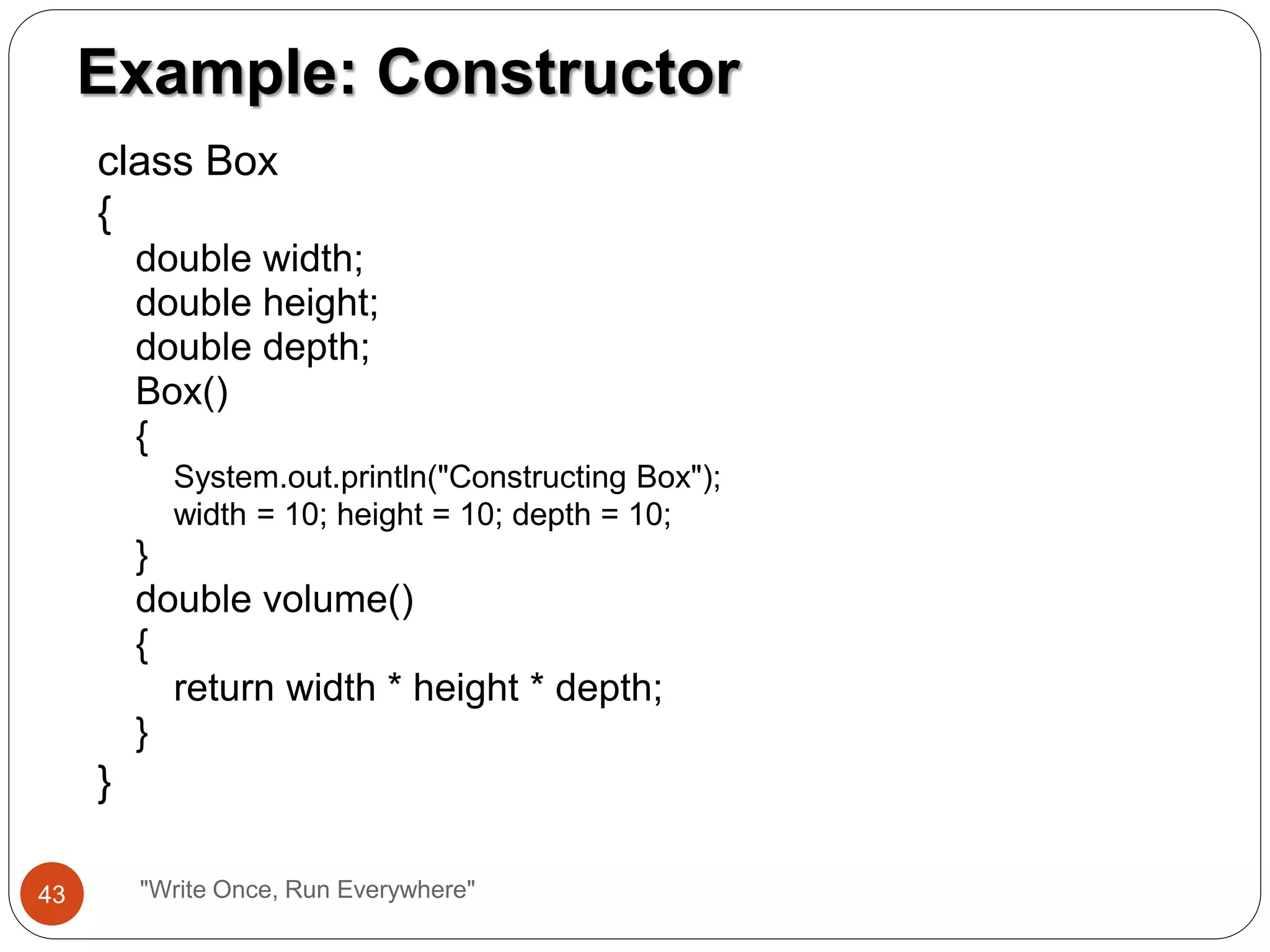 class Box
{
double width;
double height;
double depth;
Box()
{
System.out.println("Constructing Box");
width = 10; height = 10; depth = 10;
}
double volume()
{
return width * height * depth;
}
}
Example: Constructor
43 "Write Once, Run Everywhere"
 