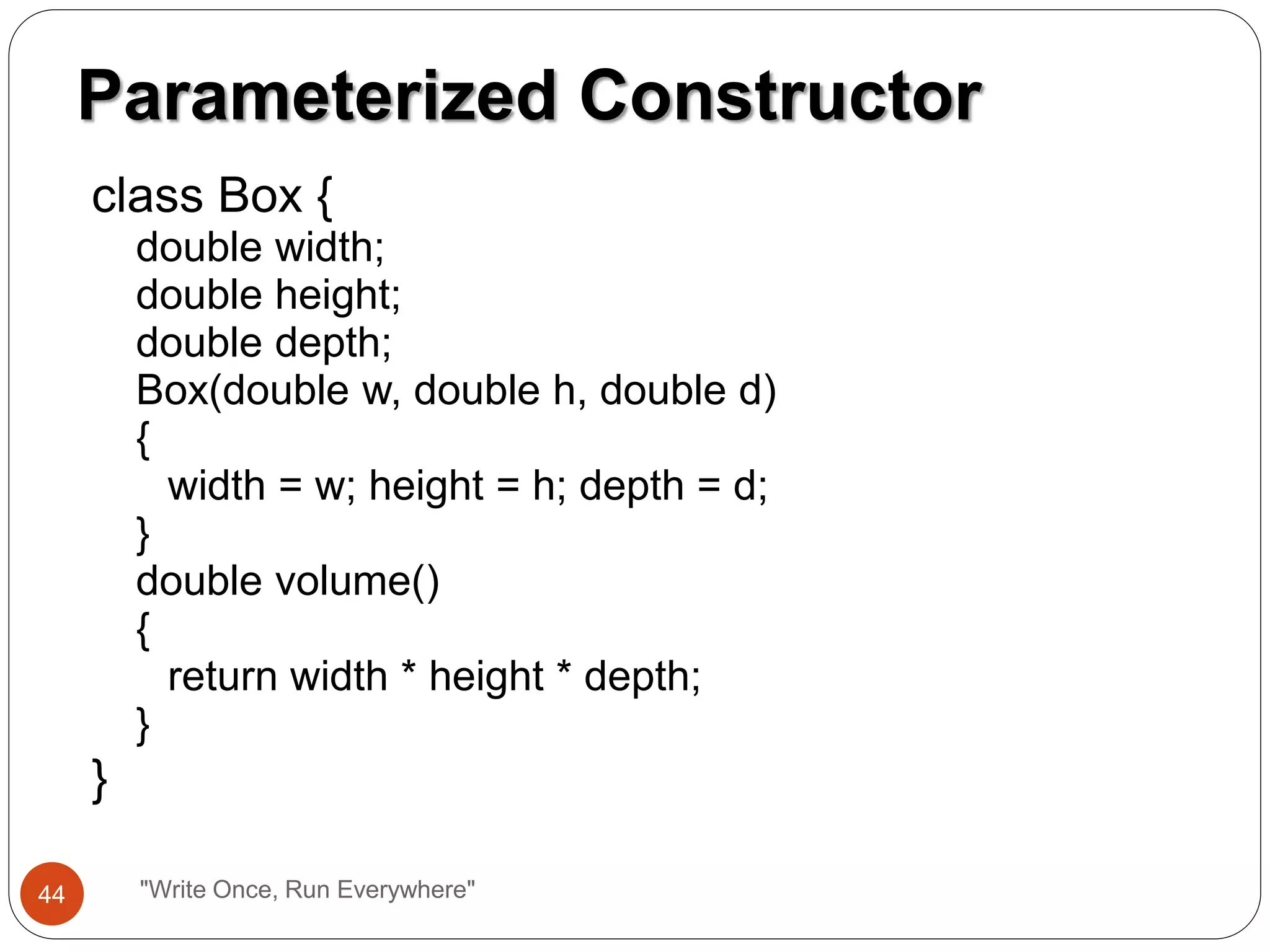 class Box {
double width;
double height;
double depth;
Box(double w, double h, double d)
{
width = w; height = h; depth = d;
}
double volume()
{
return width * height * depth;
}
}
Parameterized Constructor
44 "Write Once, Run Everywhere"
 