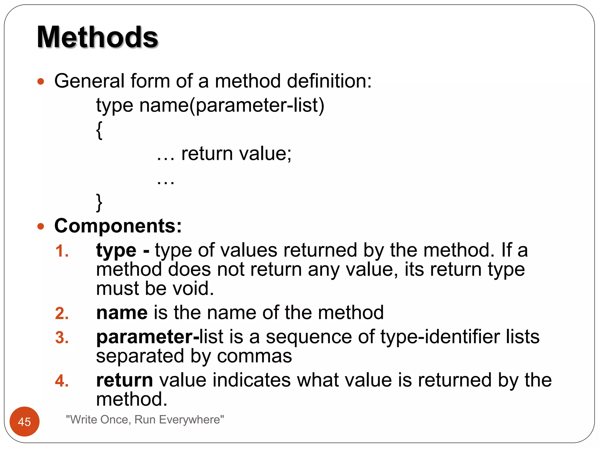  General form of a method definition:
type name(parameter-list)
{
… return value;
…
}
 Components:
1. type - type of values returned by the method. If a
method does not return any value, its return type
must be void.
2. name is the name of the method
3. parameter-list is a sequence of type-identifier lists
separated by commas
4. return value indicates what value is returned by the
method.
Methods
45 "Write Once, Run Everywhere"
 