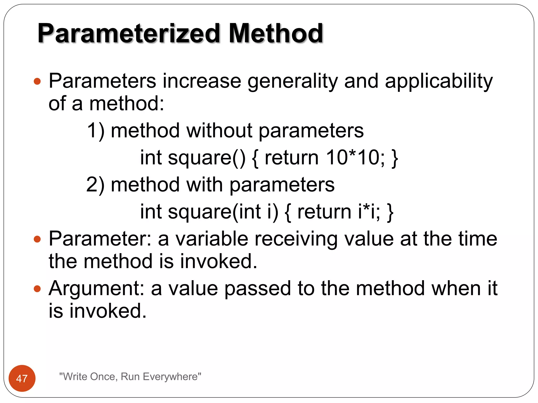 Parameters increase generality and applicability
of a method:
1) method without parameters
int square() { return 10*10; }
2) method with parameters
int square(int i) { return i*i; }
 Parameter: a variable receiving value at the time
the method is invoked.
 Argument: a value passed to the method when it
is invoked.
Parameterized Method
47 "Write Once, Run Everywhere"
 