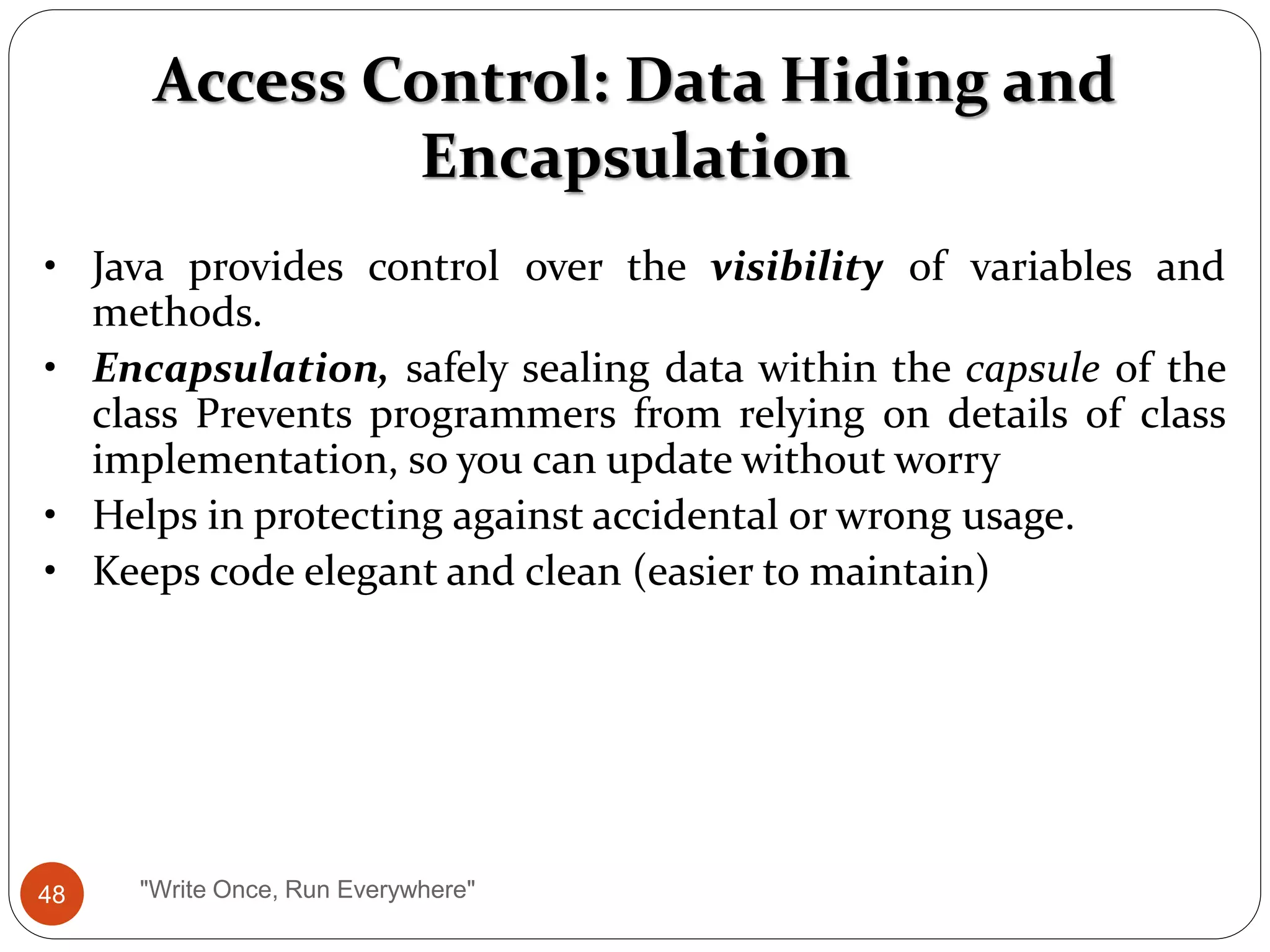 Access Control: Data Hiding and
Encapsulation
• Java provides control over the visibility of variables and
methods.
• Encapsulation, safely sealing data within the capsule of the
class Prevents programmers from relying on details of class
implementation, so you can update without worry
• Helps in protecting against accidental or wrong usage.
• Keeps code elegant and clean (easier to maintain)
48 "Write Once, Run Everywhere"
 
