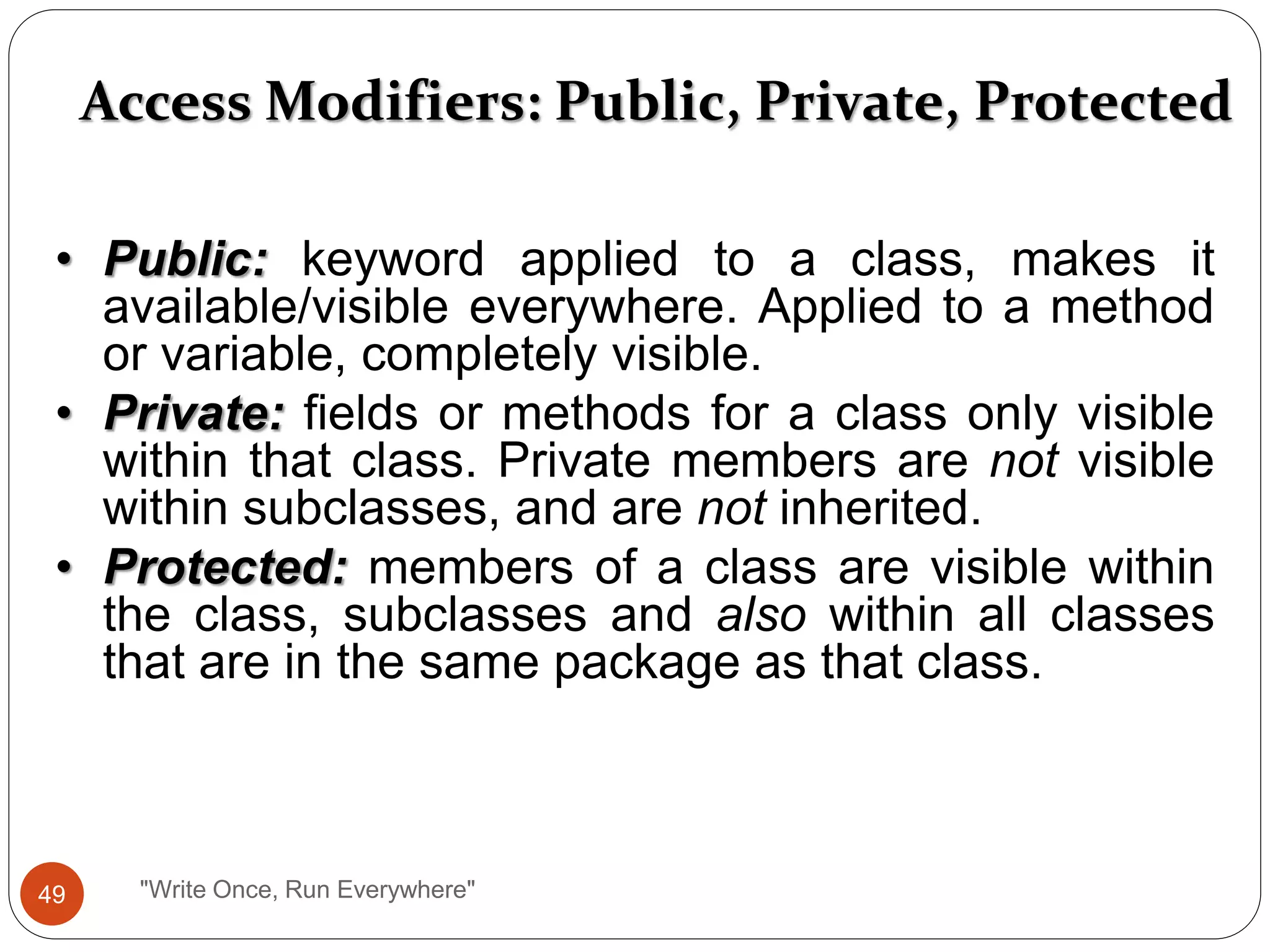 Access Modifiers: Public, Private, Protected
• Public: keyword applied to a class, makes it
available/visible everywhere. Applied to a method
or variable, completely visible.
• Private: fields or methods for a class only visible
within that class. Private members are not visible
within subclasses, and are not inherited.
• Protected: members of a class are visible within
the class, subclasses and also within all classes
that are in the same package as that class.
49 "Write Once, Run Everywhere"
 