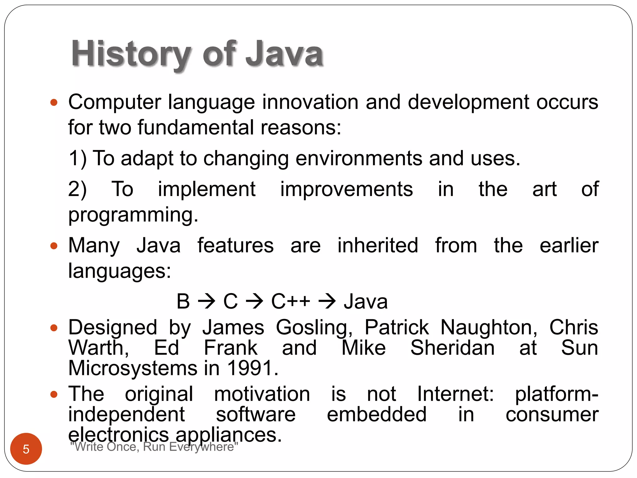History of Java
"Write Once, Run Everywhere"
 Computer language innovation and development occurs
for two fundamental reasons:
1) To adapt to changing environments and uses.
2) To implement improvements in the art of
programming.
 Many Java features are inherited from the earlier
languages:
B  C  C++  Java
 Designed by James Gosling, Patrick Naughton, Chris
Warth, Ed Frank and Mike Sheridan at Sun
Microsystems in 1991.
 The original motivation is not Internet: platform-
independent software embedded in consumer
electronics appliances.
5
 