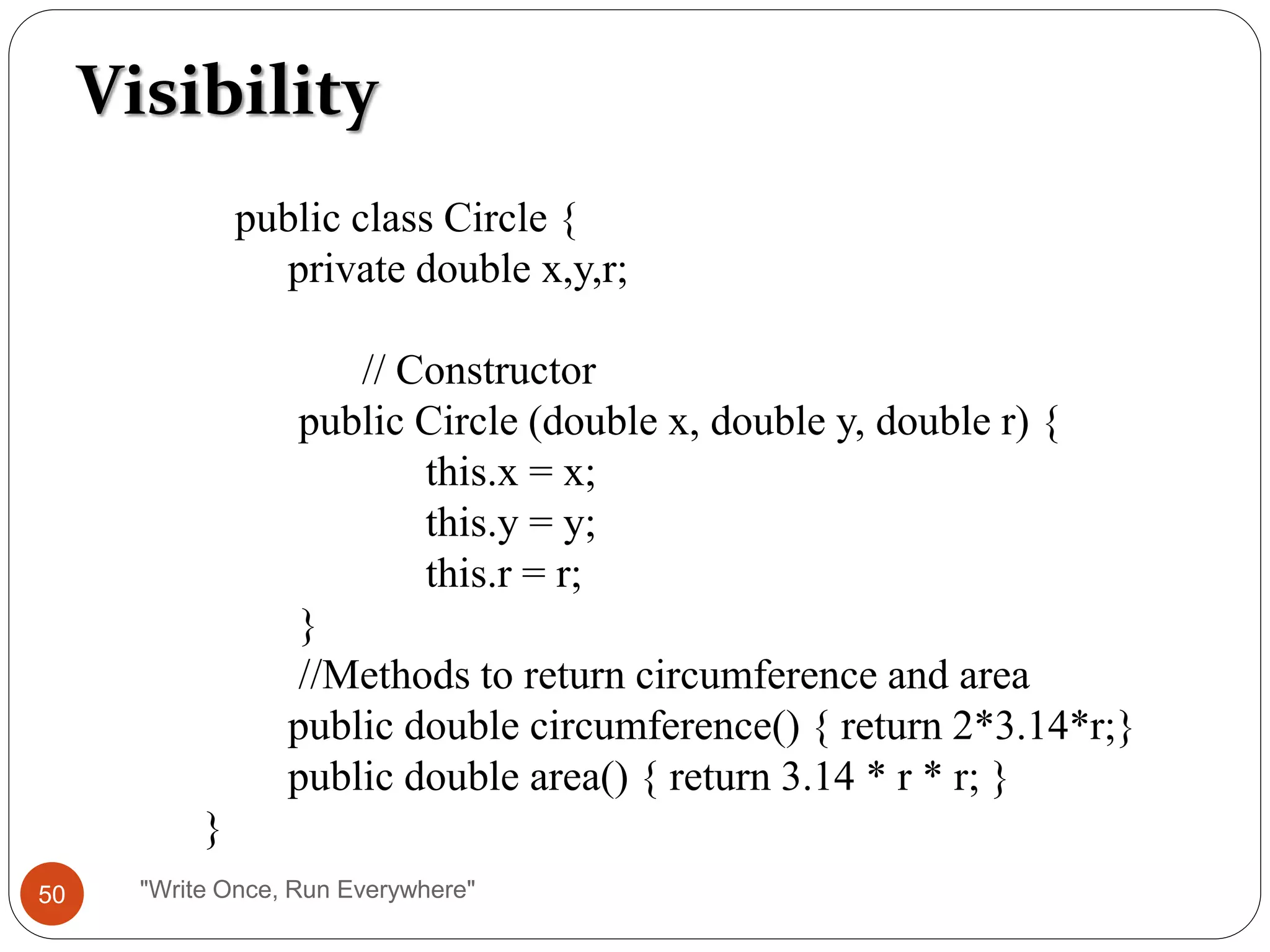 Visibility
public class Circle {
private double x,y,r;
// Constructor
public Circle (double x, double y, double r) {
this.x = x;
this.y = y;
this.r = r;
}
//Methods to return circumference and area
public double circumference() { return 2*3.14*r;}
public double area() { return 3.14 * r * r; }
}
50 "Write Once, Run Everywhere"
 