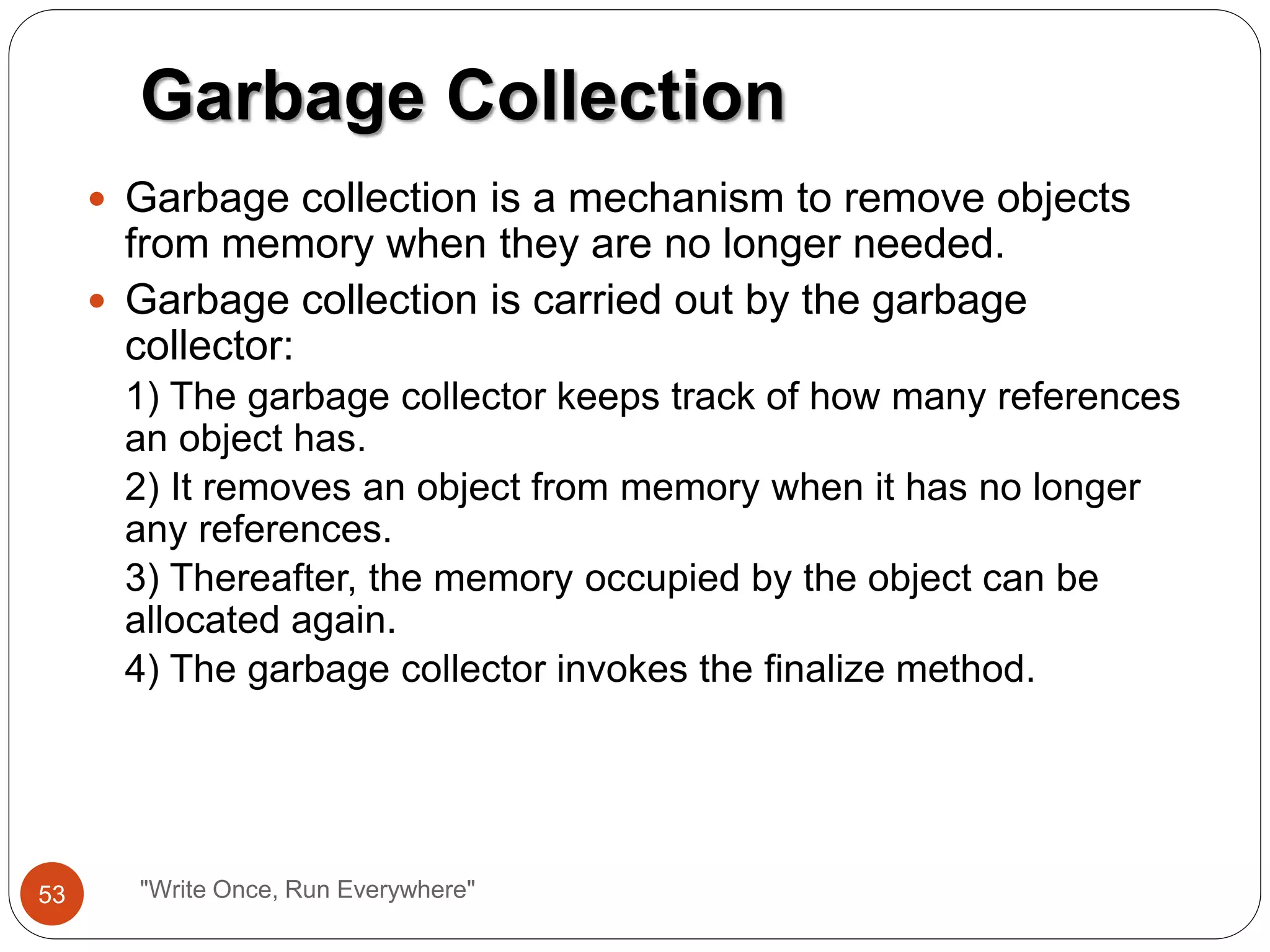  Garbage collection is a mechanism to remove objects
from memory when they are no longer needed.
 Garbage collection is carried out by the garbage
collector:
1) The garbage collector keeps track of how many references
an object has.
2) It removes an object from memory when it has no longer
any references.
3) Thereafter, the memory occupied by the object can be
allocated again.
4) The garbage collector invokes the finalize method.
Garbage Collection
53 "Write Once, Run Everywhere"
 