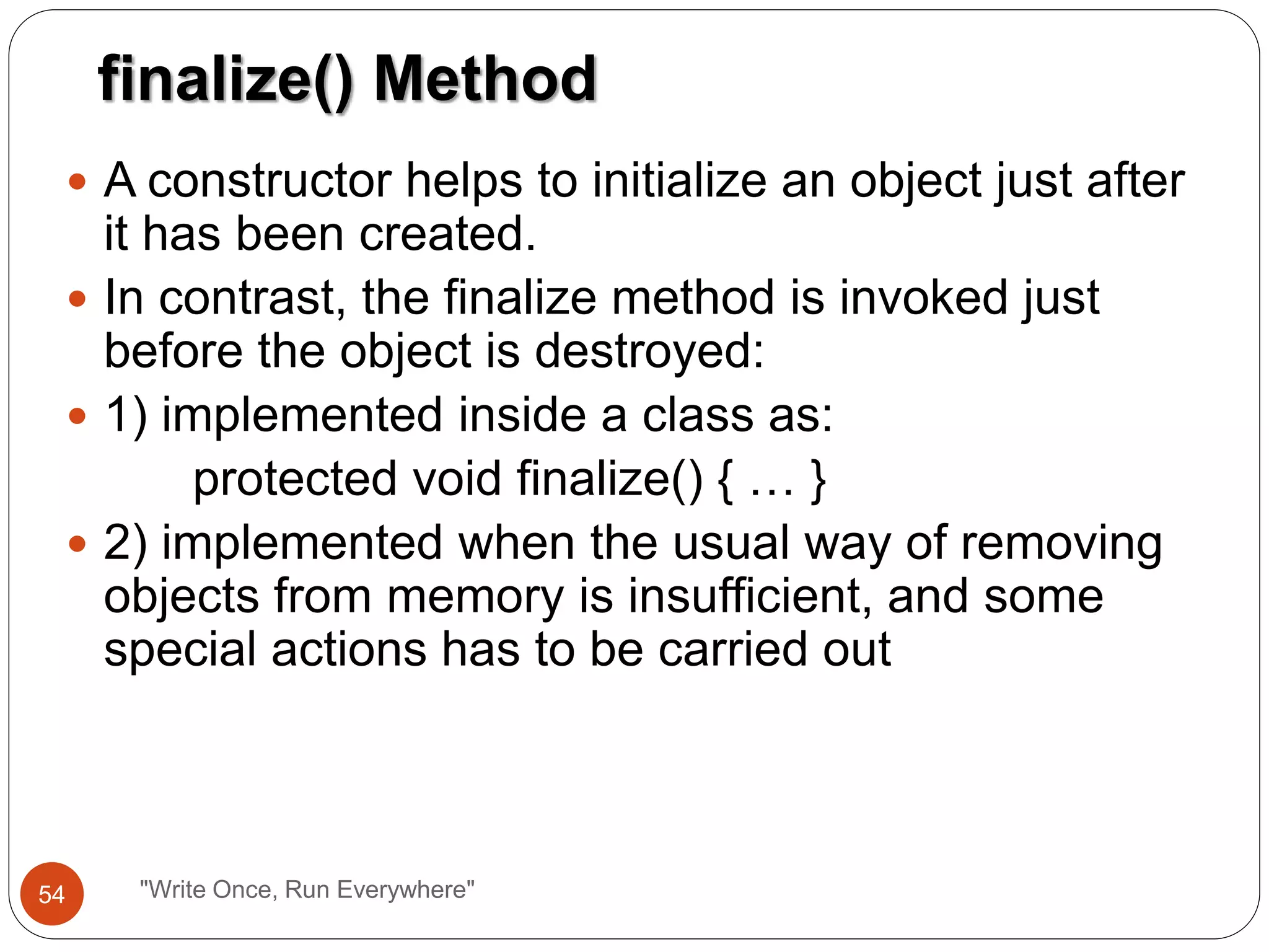 A constructor helps to initialize an object just after
it has been created.
 In contrast, the finalize method is invoked just
before the object is destroyed:
 1) implemented inside a class as:
protected void finalize() { … }
 2) implemented when the usual way of removing
objects from memory is insufficient, and some
special actions has to be carried out
finalize() Method
54 "Write Once, Run Everywhere"
 