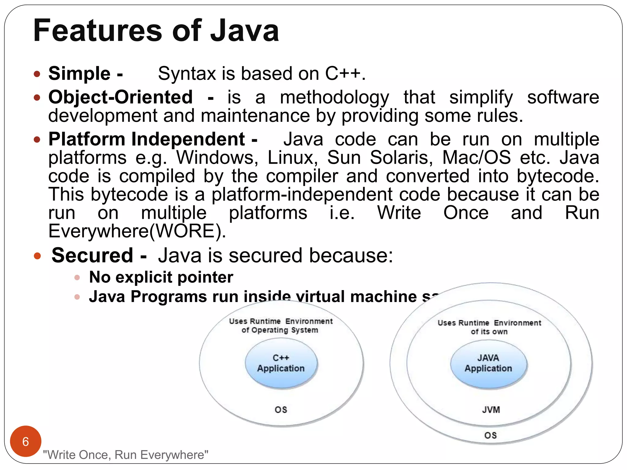 Features of Java
"Write Once, Run Everywhere"
 Simple - Syntax is based on C++.
 Object-Oriented - is a methodology that simplify software
development and maintenance by providing some rules.
 Platform Independent - Java code can be run on multiple
platforms e.g. Windows, Linux, Sun Solaris, Mac/OS etc. Java
code is compiled by the compiler and converted into bytecode.
This bytecode is a platform-independent code because it can be
run on multiple platforms i.e. Write Once and Run
Everywhere(WORE).
 Secured - Java is secured because:
 No explicit pointer
 Java Programs run inside virtual machine sandbox
6
 