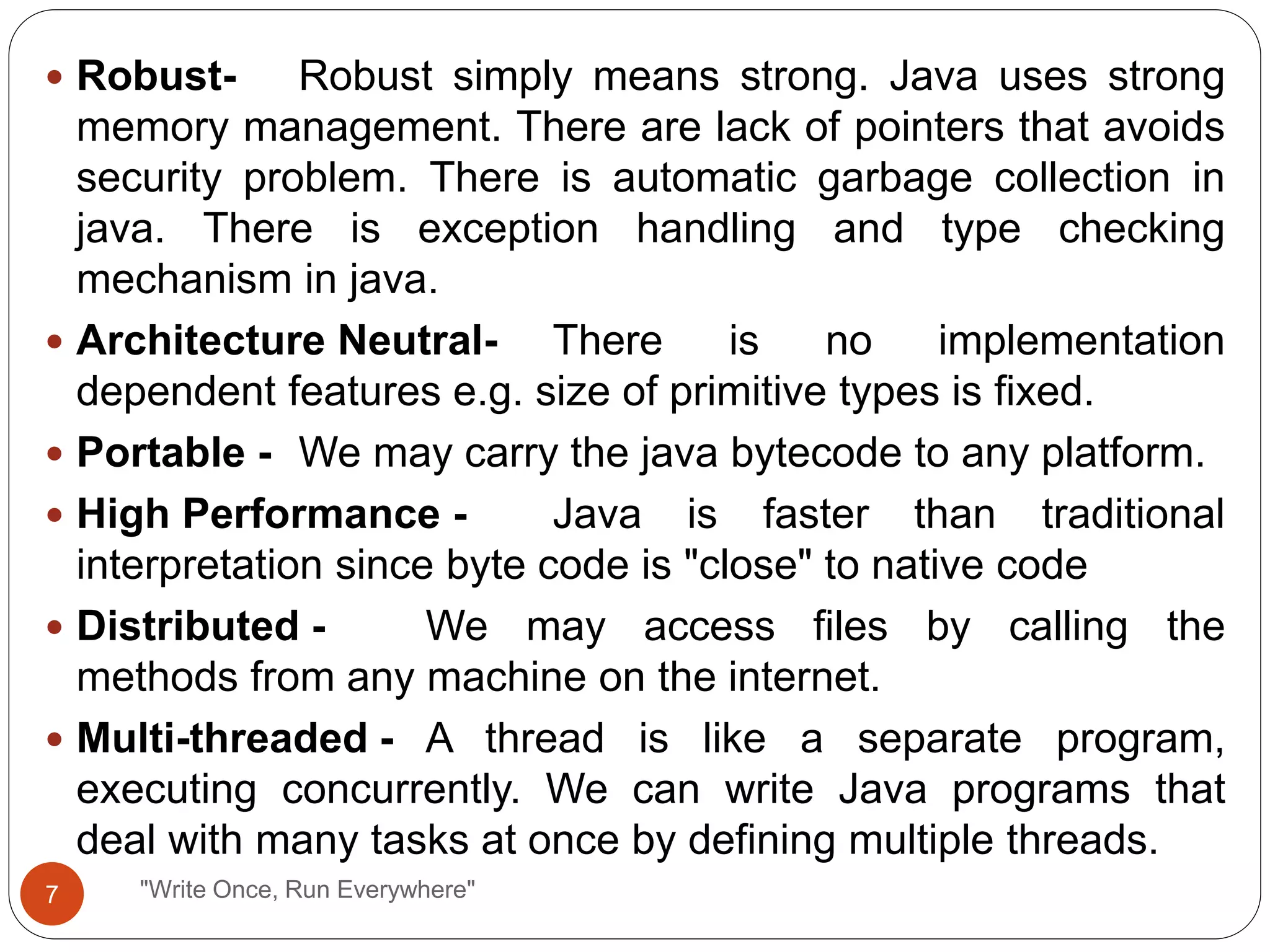 "Write Once, Run Everywhere"
 Robust- Robust simply means strong. Java uses strong
memory management. There are lack of pointers that avoids
security problem. There is automatic garbage collection in
java. There is exception handling and type checking
mechanism in java.
 Architecture Neutral- There is no implementation
dependent features e.g. size of primitive types is fixed.
 Portable - We may carry the java bytecode to any platform.
 High Performance - Java is faster than traditional
interpretation since byte code is "close" to native code
 Distributed - We may access files by calling the
methods from any machine on the internet.
 Multi-threaded - A thread is like a separate program,
executing concurrently. We can write Java programs that
deal with many tasks at once by defining multiple threads.
7
 