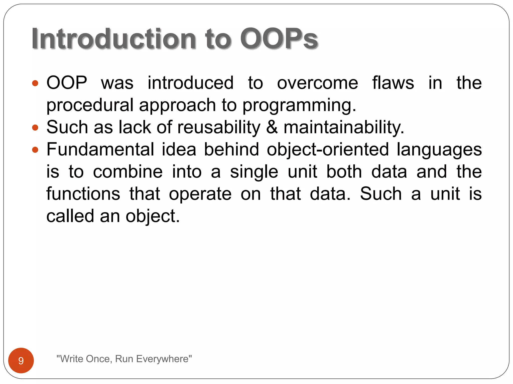 "Write Once, Run Everywhere"
 OOP was introduced to overcome flaws in the
procedural approach to programming.
 Such as lack of reusability & maintainability.
 Fundamental idea behind object-oriented languages
is to combine into a single unit both data and the
functions that operate on that data. Such a unit is
called an object.
Introduction to OOPs
9
 