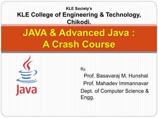 By,
Prof. Basavaraj M. Hunshal
Prof. Mahadev Immannavar
Dept. of Computer Science &
Engg.
JAVA & Advanced Java :
A Crash Course
KLE Society’s
KLE College of Engineering & Technology,
Chikodi.
 