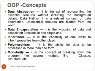 OOP -Concepts
"Write Once, Run Everywhere"
 Data Abstraction — it is the act of representing the
essential features without including the background
details. Data Hiding- it is a related concept of data
abstraction. Unessential features are hidden from the
world.
 Data Encapsulation — it is the wrapping of data and
associated functions in one single unit.
 Inheritance — it is the capability of one class to
inherit properties from other class.
 Polymorphism — it is the ability for data to be
processed in more than one form.
 Modularity — it is the concept of breaking down the
program into several module. Erg. : Classes,
Structure, etc.
10
 