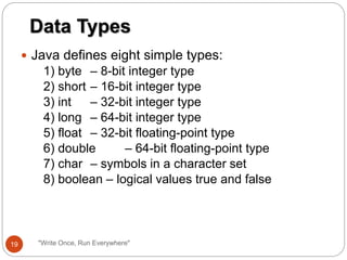  Java defines eight simple types:
1) byte – 8-bit integer type
2) short – 16-bit integer type
3) int – 32-bit integer type
4) long – 64-bit integer type
5) float – 32-bit floating-point type
6) double – 64-bit floating-point type
7) char – symbols in a character set
8) boolean – logical values true and false
Data Types
19 "Write Once, Run Everywhere"
 