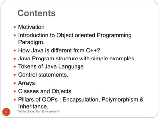 Contents
"Write Once, Run Everywhere"
 Motivation
 Introduction to Object oriented Programming
Paradigm.
 How Java is different from C++?
 Java Program structure with simple examples.
 Tokens of Java Language
 Control statements.
 Arrays
 Classes and Objects
 Pillars of OOPs : Encapsulation, Polymorphism &
Inheritance.
2
 