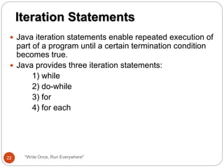  Java iteration statements enable repeated execution of
part of a program until a certain termination condition
becomes true.
 Java provides three iteration statements:
1) while
2) do-while
3) for
4) for each
Iteration Statements
22 "Write Once, Run Everywhere"
 