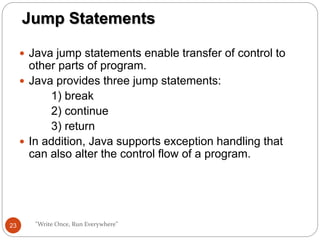  Java jump statements enable transfer of control to
other parts of program.
 Java provides three jump statements:
1) break
2) continue
3) return
 In addition, Java supports exception handling that
can also alter the control flow of a program.
"Write Once, Run Everywhere"
Jump Statements
23
 