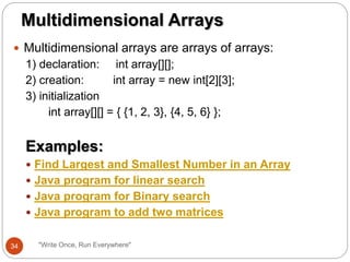  Multidimensional arrays are arrays of arrays:
1) declaration: int array[][];
2) creation: int array = new int[2][3];
3) initialization
int array[][] = { {1, 2, 3}, {4, 5, 6} };
Examples:
 Find Largest and Smallest Number in an Array
 Java program for linear search
 Java program for Binary search
 Java program to add two matrices
Multidimensional Arrays
34 "Write Once, Run Everywhere"
 
