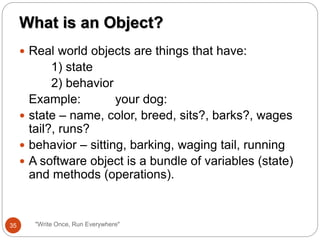  Real world objects are things that have:
1) state
2) behavior
Example: your dog:
 state – name, color, breed, sits?, barks?, wages
tail?, runs?
 behavior – sitting, barking, waging tail, running
 A software object is a bundle of variables (state)
and methods (operations).
What is an Object?
35 "Write Once, Run Everywhere"
 