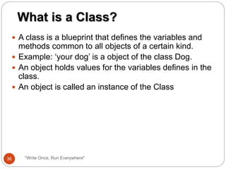  A class is a blueprint that defines the variables and
methods common to all objects of a certain kind.
 Example: ‘your dog’ is a object of the class Dog.
 An object holds values for the variables defines in the
class.
 An object is called an instance of the Class
What is a Class?
36 "Write Once, Run Everywhere"
 