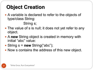  A variable is declared to refer to the objects of
type/class String:
String s;
 The value of s is null; it does not yet refer to any
object.
 A new String object is created in memory with
initial “abc” value:
 String s = new String(“abc”);
 Now s contains the address of this new object.
Object Creation
37 "Write Once, Run Everywhere"
 