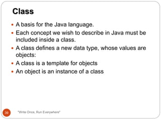  A basis for the Java language.
 Each concept we wish to describe in Java must be
included inside a class.
 A class defines a new data type, whose values are
objects:
 A class is a template for objects
 An object is an instance of a class
Class
39 "Write Once, Run Everywhere"
 