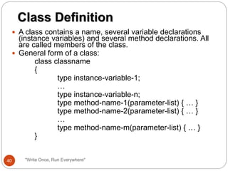  A class contains a name, several variable declarations
(instance variables) and several method declarations. All
are called members of the class.
 General form of a class:
class classname
{
type instance-variable-1;
…
type instance-variable-n;
type method-name-1(parameter-list) { … }
type method-name-2(parameter-list) { … }
…
type method-name-m(parameter-list) { … }
}
Class Definition
40 "Write Once, Run Everywhere"
 