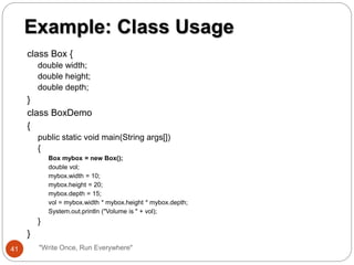 class Box {
double width;
double height;
double depth;
}
class BoxDemo
{
public static void main(String args[])
{
Box mybox = new Box();
double vol;
mybox.width = 10;
mybox.height = 20;
mybox.depth = 15;
vol = mybox.width * mybox.height * mybox.depth;
System.out.println ("Volume is " + vol);
}
}
Example: Class Usage
41 "Write Once, Run Everywhere"
 