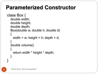 class Box {
double width;
double height;
double depth;
Box(double w, double h, double d)
{
width = w; height = h; depth = d;
}
double volume()
{
return width * height * depth;
}
}
Parameterized Constructor
44 "Write Once, Run Everywhere"
 