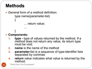  General form of a method definition:
type name(parameter-list)
{
… return value;
…
}
 Components:
1. type - type of values returned by the method. If a
method does not return any value, its return type
must be void.
2. name is the name of the method
3. parameter-list is a sequence of type-identifier lists
separated by commas
4. return value indicates what value is returned by the
method.
Methods
45 "Write Once, Run Everywhere"
 