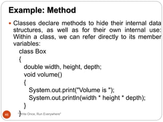  Classes declare methods to hide their internal data
structures, as well as for their own internal use:
Within a class, we can refer directly to its member
variables:
class Box
{
double width, height, depth;
void volume()
{
System.out.print("Volume is ");
System.out.println(width * height * depth);
}
}
Example: Method
46 "Write Once, Run Everywhere"
 