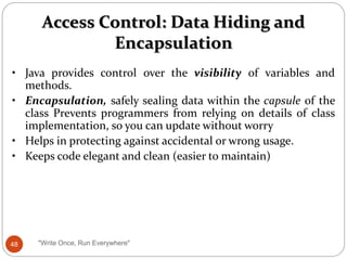 Access Control: Data Hiding and
Encapsulation
• Java provides control over the visibility of variables and
methods.
• Encapsulation, safely sealing data within the capsule of the
class Prevents programmers from relying on details of class
implementation, so you can update without worry
• Helps in protecting against accidental or wrong usage.
• Keeps code elegant and clean (easier to maintain)
48 "Write Once, Run Everywhere"
 
