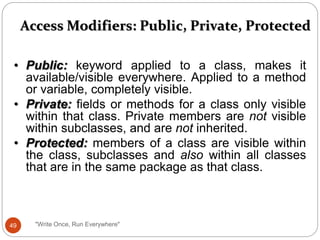 Access Modifiers: Public, Private, Protected
• Public: keyword applied to a class, makes it
available/visible everywhere. Applied to a method
or variable, completely visible.
• Private: fields or methods for a class only visible
within that class. Private members are not visible
within subclasses, and are not inherited.
• Protected: members of a class are visible within
the class, subclasses and also within all classes
that are in the same package as that class.
49 "Write Once, Run Everywhere"
 
